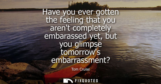 Small: Have you ever gotten the feeling that you arent completely embarassed yet, but you glimpse tomorrows em