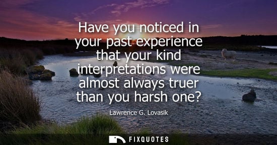 Small: Have you noticed in your past experience that your kind interpretations were almost always truer than y