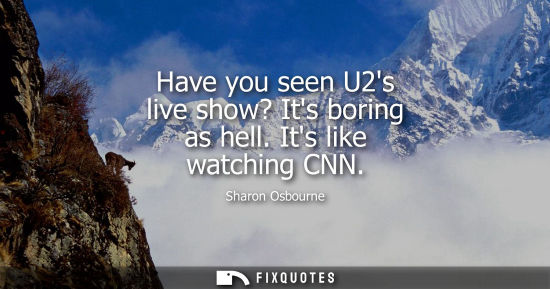 Small: Have you seen U2s live show? Its boring as hell. Its like watching CNN