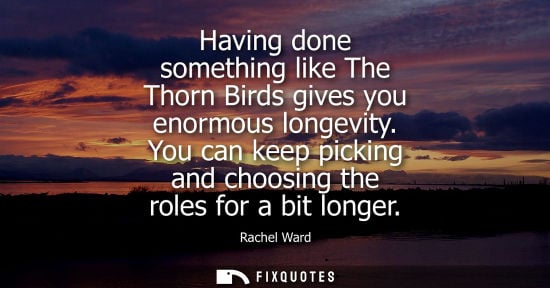 Small: Having done something like The Thorn Birds gives you enormous longevity. You can keep picking and choos