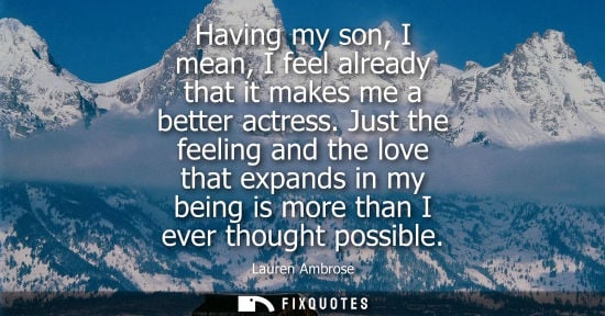 Small: Having my son, I mean, I feel already that it makes me a better actress. Just the feeling and the love 