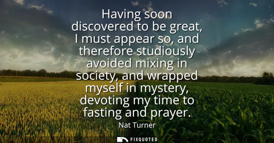 Small: Having soon discovered to be great, I must appear so, and therefore studiously avoided mixing in society, and 