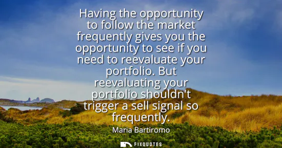 Small: Having the opportunity to follow the market frequently gives you the opportunity to see if you need to reevalu