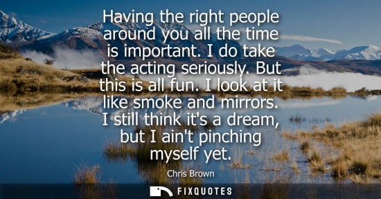 Small: Having the right people around you all the time is important. I do take the acting seriously. But this is all 