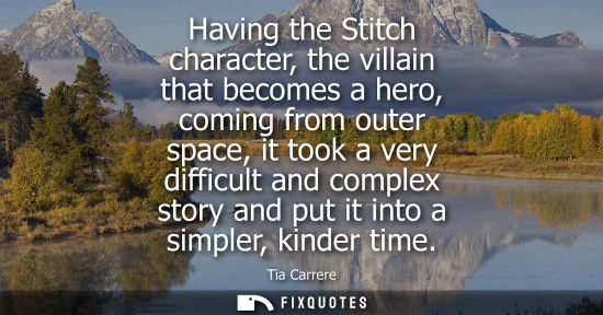Small: Having the Stitch character, the villain that becomes a hero, coming from outer space, it took a very d