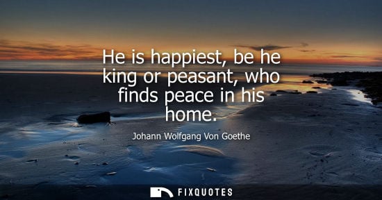 Small: He is happiest, be he king or peasant, who finds peace in his home - Johann Wolfgang Von Goethe