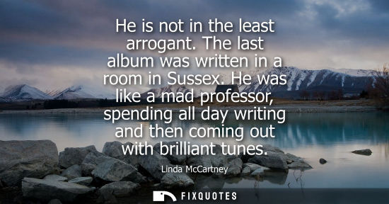 Small: He is not in the least arrogant. The last album was written in a room in Sussex. He was like a mad prof