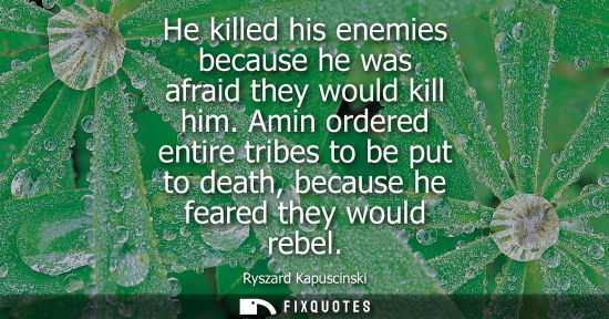 Small: He killed his enemies because he was afraid they would kill him. Amin ordered entire tribes to be put t