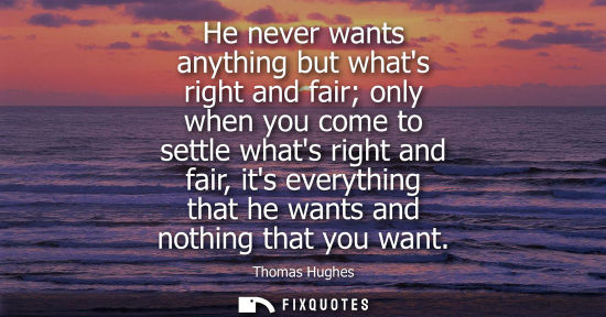 Small: He never wants anything but whats right and fair only when you come to settle whats right and fair, its