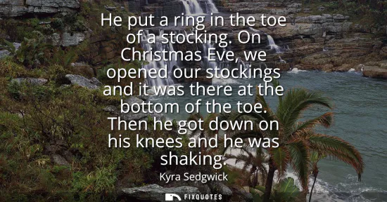 Small: He put a ring in the toe of a stocking. On Christmas Eve, we opened our stockings and it was there at the bott