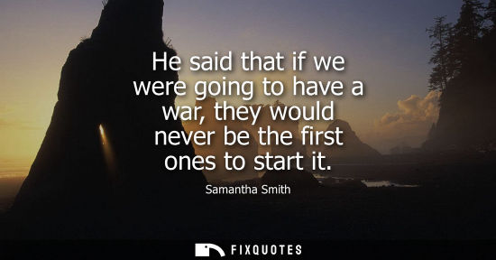 Small: He said that if we were going to have a war, they would never be the first ones to start it