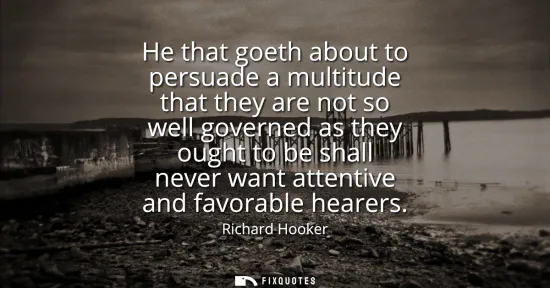 Small: He that goeth about to persuade a multitude that they are not so well governed as they ought to be shall never