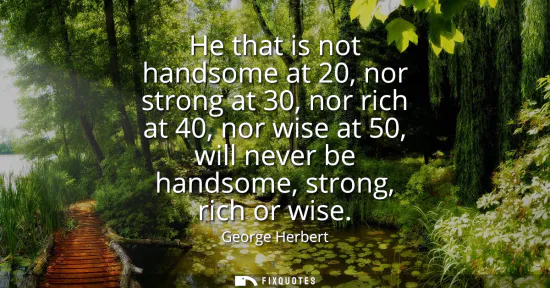 Small: He that is not handsome at 20, nor strong at 30, nor rich at 40, nor wise at 50, will never be handsome, stron