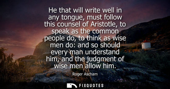 Small: He that will write well in any tongue, must follow this counsel of Aristotle, to speak as the common pe