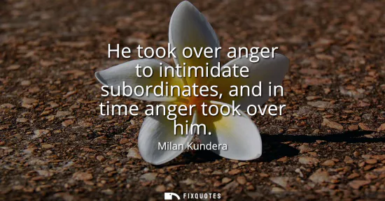 Small: He took over anger to intimidate subordinates, and in time anger took over him