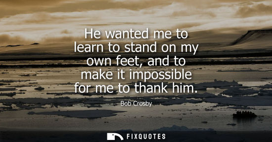 Small: He wanted me to learn to stand on my own feet, and to make it impossible for me to thank him