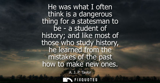 Small: He was what I often think is a dangerous thing for a statesman to be - a student of history and like mo