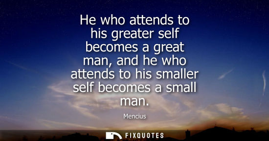 Small: He who attends to his greater self becomes a great man, and he who attends to his smaller self becomes 