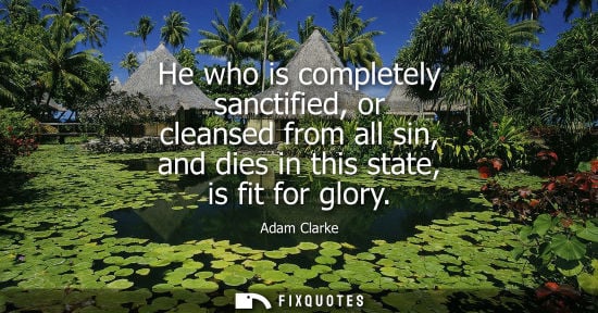 Small: He who is completely sanctified, or cleansed from all sin, and dies in this state, is fit for glory