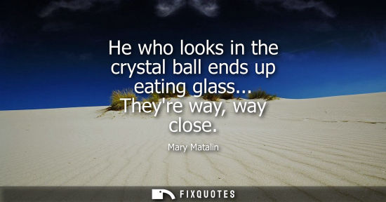 Small: He who looks in the crystal ball ends up eating glass... Theyre way, way close