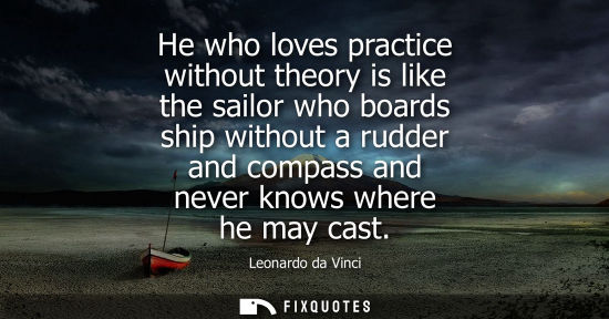 Small: He who loves practice without theory is like the sailor who boards ship without a rudder and compass and never