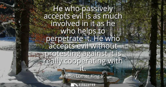 Small: He who passively accepts evil is as much involved in it as he who helps to perpetrate it. He who accepts evil 