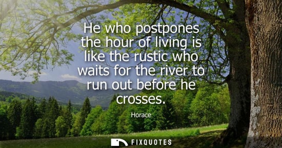 Small: He who postpones the hour of living is like the rustic who waits for the river to run out before he cro