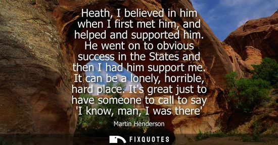 Small: Heath, I believed in him when I first met him, and helped and supported him. He went on to obvious succ