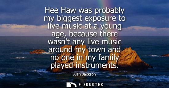 Small: Hee Haw was probably my biggest exposure to live music at a young age, because there wasnt any live mus