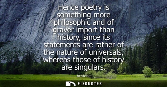 Small: Aristotle - Hence poetry is something more philosophic and of graver import than history, since its statements