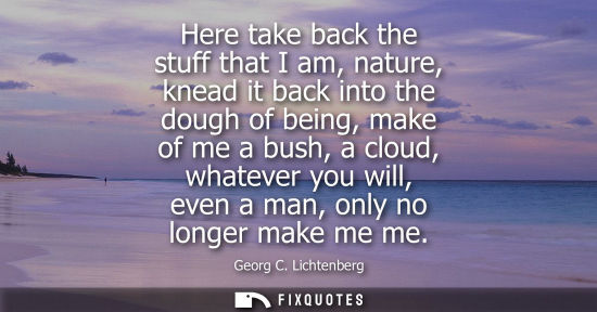 Small: Here take back the stuff that I am, nature, knead it back into the dough of being, make of me a bush, a cloud,