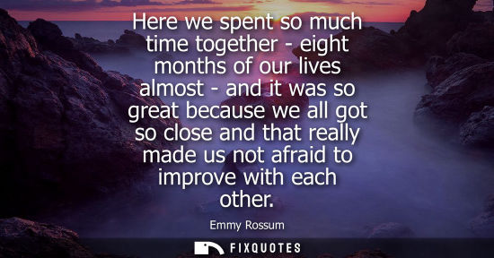 Small: Here we spent so much time together - eight months of our lives almost - and it was so great because we