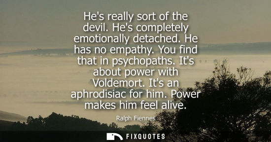 Small: Hes really sort of the devil. Hes completely emotionally detached. He has no empathy. You find that in 