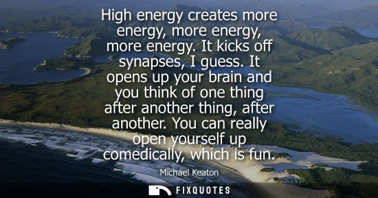 Small: High energy creates more energy, more energy, more energy. It kicks off synapses, I guess. It opens up 