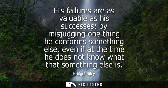 Small: His failures are as valuable as his successes: by misjudging one thing he conforms something else, even