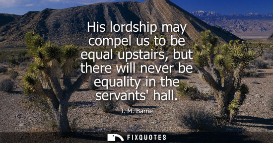 Small: His lordship may compel us to be equal upstairs, but there will never be equality in the servants hall