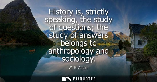 Small: History is, strictly speaking, the study of questions the study of answers belongs to anthropology and sociolo