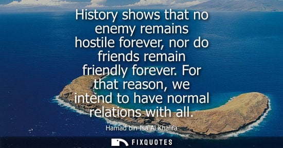 Small: History shows that no enemy remains hostile forever, nor do friends remain friendly forever. For that reason, 