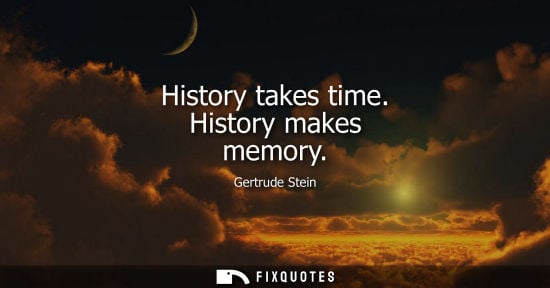 Small: History takes time. History makes memory - Gertrude Stein
