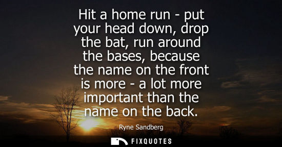 Small: Hit a home run - put your head down, drop the bat, run around the bases, because the name on the front 