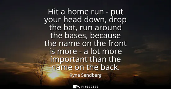 Small: Hit a home run - put your head down, drop the bat, run around the bases, because the name on the front is more