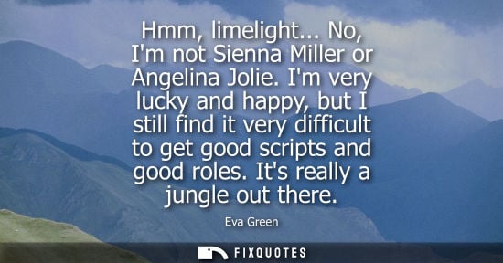 Small: Hmm, limelight... No, Im not Sienna Miller or Angelina Jolie. Im very lucky and happy, but I still find