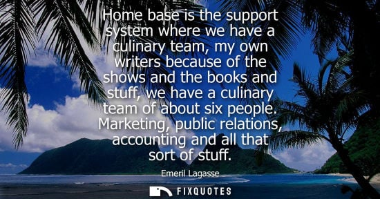 Small: Home base is the support system where we have a culinary team, my own writers because of the shows and 
