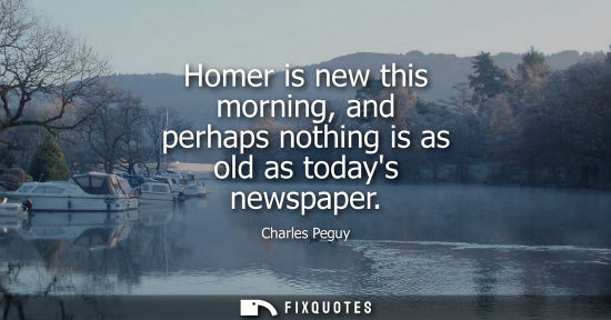 Small: Homer is new this morning, and perhaps nothing is as old as todays newspaper