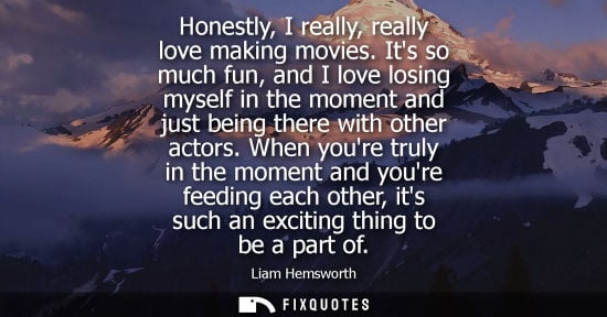 Small: Honestly, I really, really love making movies. Its so much fun, and I love losing myself in the moment 