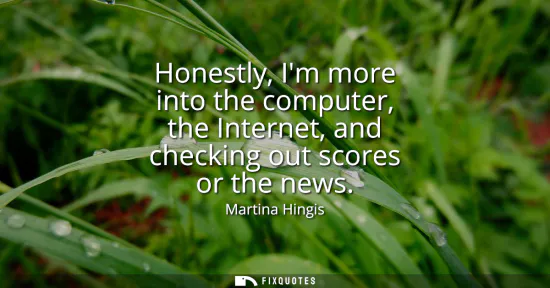 Small: Honestly, Im more into the computer, the Internet, and checking out scores or the news