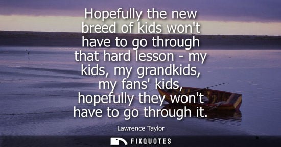 Small: Hopefully the new breed of kids wont have to go through that hard lesson - my kids, my grandkids, my fa
