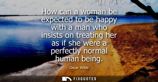 Small: How can a woman be expected to be happy with a man who insists on treating her as if she were a perfectly norm