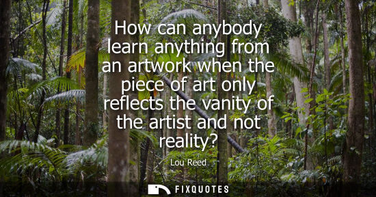 Small: How can anybody learn anything from an artwork when the piece of art only reflects the vanity of the ar