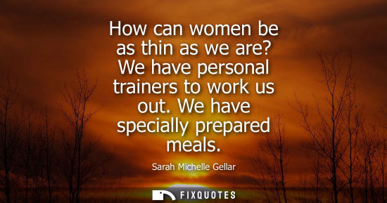 Small: How can women be as thin as we are? We have personal trainers to work us out. We have specially prepared meals